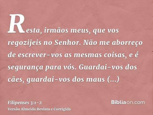Resta, irmãos meus, que vos regozijeis no Senhor. Não me aborreço de escrever-vos as mesmas coisas, e é segurança para vós.Guardai-vos dos cães, guardai-vos dos