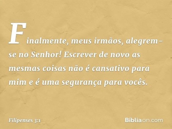 Finalmente, meus irmãos, alegrem-se no Senhor! Escrever de novo as mesmas coisas não é cansativo para mim e é uma segurança para vocês. -- Filipenses 3:1