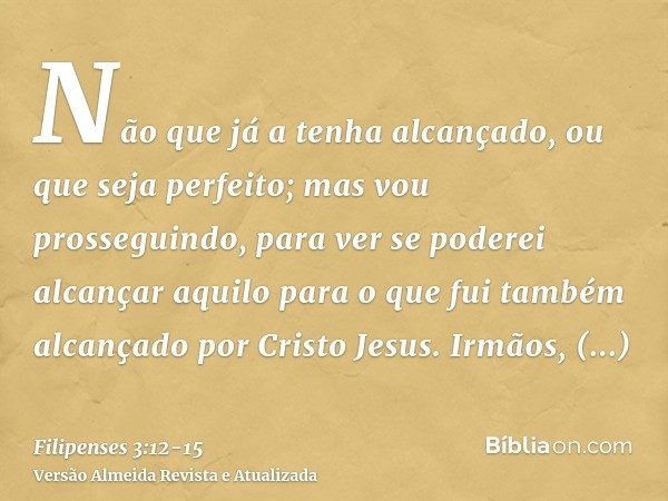 Não que já a tenha alcançado, ou que seja perfeito; mas vou prosseguindo, para ver se poderei alcançar aquilo para o que fui também alcançado por Cristo Jesus.I