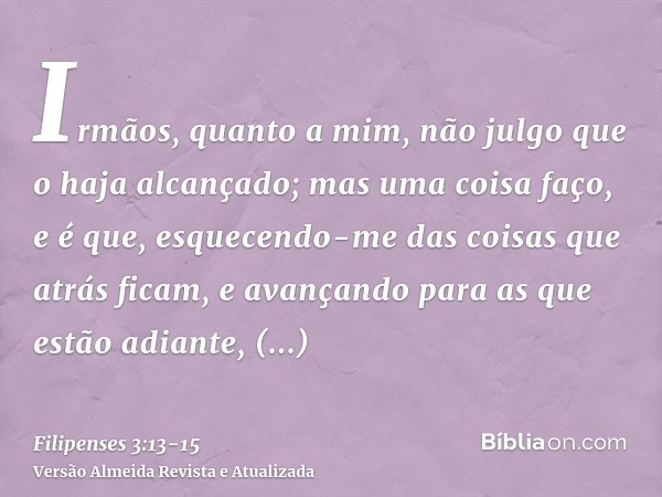 Irmãos, quanto a mim, não julgo que o haja alcançado; mas uma coisa faço, e é que, esquecendo-me das coisas que atrás ficam, e avançando para as que estão adian