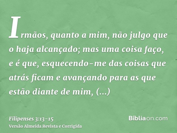 Irmãos, quanto a mim, não julgo que o haja alcançado; mas uma coisa faço, e é que, esquecendo-me das coisas que atrás ficam e avançando para as que estão diante