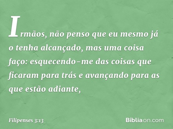 Irmãos, não penso que eu mesmo já o tenha alcançado, mas uma coisa faço: esquecendo-me das coisas que ficaram para trás e avançando para as que estão adiante, -