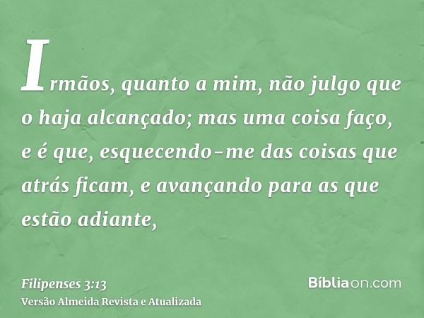 Irmãos, quanto a mim, não julgo que o haja alcançado; mas uma coisa faço, e é que, esquecendo-me das coisas que atrás ficam, e avançando para as que estão adian