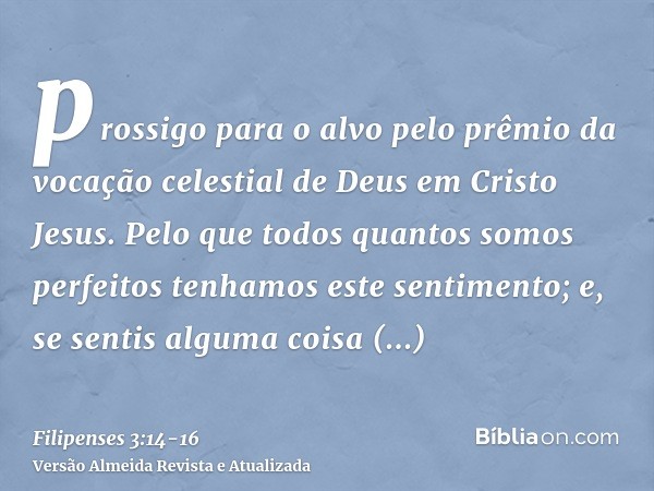 prossigo para o alvo pelo prêmio da vocação celestial de Deus em Cristo Jesus.Pelo que todos quantos somos perfeitos tenhamos este sentimento; e, se sentis algu