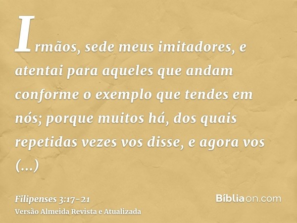 Irmãos, sede meus imitadores, e atentai para aqueles que andam conforme o exemplo que tendes em nós;porque muitos há, dos quais repetidas vezes vos disse, e ago