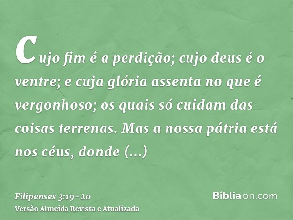 cujo fim é a perdição; cujo deus é o ventre; e cuja glória assenta no que é vergonhoso; os quais só cuidam das coisas terrenas.Mas a nossa pátria está nos céus,