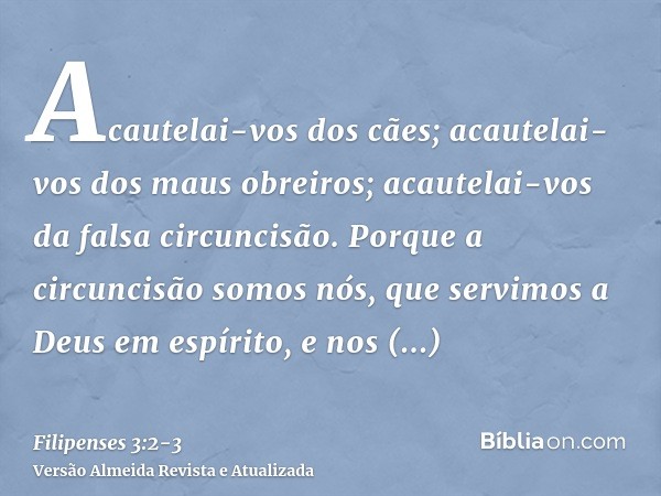 Acautelai-vos dos cães; acautelai-vos dos maus obreiros; acautelai-vos da falsa circuncisão.Porque a circuncisão somos nós, que servimos a Deus em espírito, e n