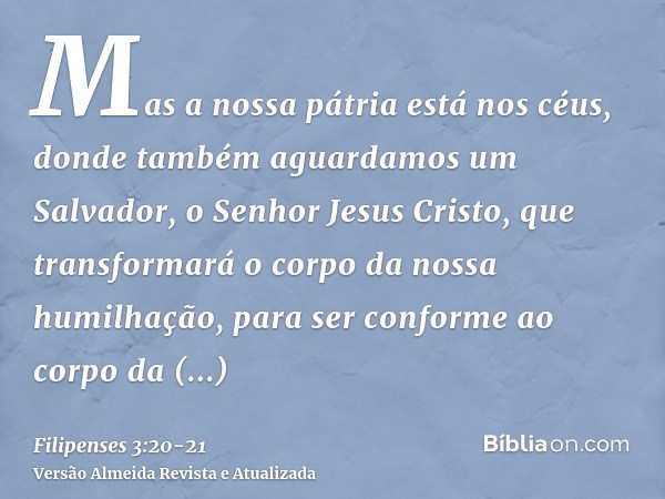 Mas a nossa pátria está nos céus, donde também aguardamos um Salvador, o Senhor Jesus Cristo,que transformará o corpo da nossa humilhação, para ser conforme ao 