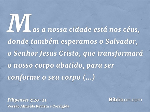 Mas a nossa cidade está nos céus, donde também esperamos o Salvador, o Senhor Jesus Cristo,que transformará o nosso corpo abatido, para ser conforme o seu corpo