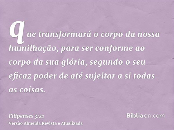 que transformará o corpo da nossa humilhação, para ser conforme ao corpo da sua glória, segundo o seu eficaz poder de até sujeitar a si todas as coisas.