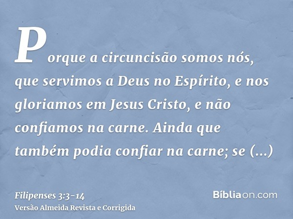 Porque a circuncisão somos nós, que servimos a Deus no Espírito, e nos gloriamos em Jesus Cristo, e não confiamos na carne.Ainda que também podia confiar na car