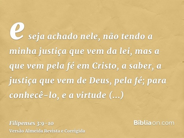 e seja achado nele, não tendo a minha justiça que vem da lei, mas a que vem pela fé em Cristo, a saber, a justiça que vem de Deus, pela fé;para conhecê-lo, e a 