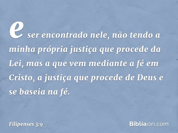 e ser encontrado nele, não tendo a minha própria justiça que procede da Lei, mas a que vem mediante a fé em Cristo, a justiça que procede de Deus e se baseia na