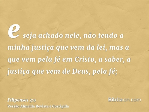 e seja achado nele, não tendo a minha justiça que vem da lei, mas a que vem pela fé em Cristo, a saber, a justiça que vem de Deus, pela fé;