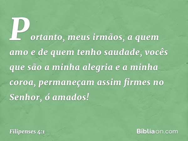 Portanto, meus irmãos, a quem amo e de quem tenho saudade, vocês que são a minha alegria e a minha coroa, permaneçam assim firmes no Senhor, ó amados! -- Filipe