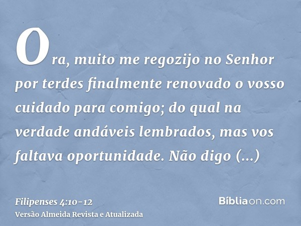 Ora, muito me regozijo no Senhor por terdes finalmente renovado o vosso cuidado para comigo; do qual na verdade andáveis lembrados, mas vos faltava oportunidade