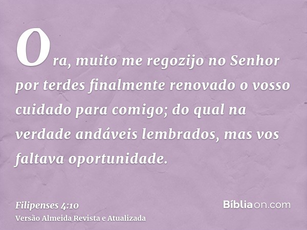 Ora, muito me regozijo no Senhor por terdes finalmente renovado o vosso cuidado para comigo; do qual na verdade andáveis lembrados, mas vos faltava oportunidade