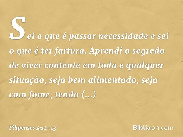 Sei o que é passar necessidade e sei o que é ter fartura. Aprendi o segredo de viver contente em toda e qualquer situação, seja bem alimentado, seja com fome, t