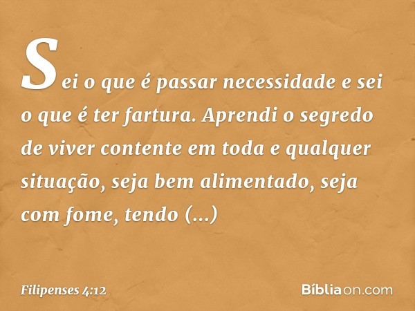 Sei o que é passar necessidade e sei o que é ter fartura. Aprendi o segredo de viver contente em toda e qualquer situação, seja bem alimentado, seja com fome, t