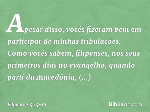 Apesar disso, vocês fizeram bem em participar de minhas tribulações. Como vocês sabem, filipenses, nos seus primeiros dias no evangelho, quando parti da Macedôn