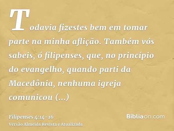 Todavia fizestes bem em tomar parte na minha aflição.Também vós sabeis, ó filipenses, que, no princípio do evangelho, quando parti da Macedônia, nenhuma igreja