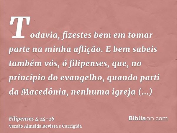 Todavia, fizestes bem em tomar parte na minha aflição.E bem sabeis também vós, ó filipenses, que, no princípio do evangelho, quando parti da Macedônia, nenhuma