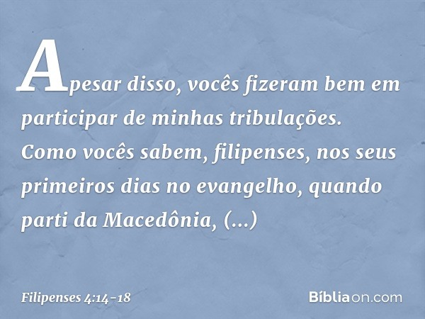 Apesar disso, vocês fizeram bem em participar de minhas tribulações. Como vocês sabem, filipenses, nos seus primeiros dias no evangelho, quando parti da Macedôn