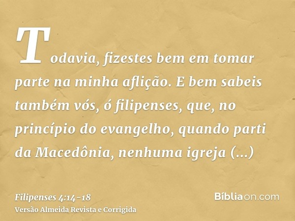 Todavia, fizestes bem em tomar parte na minha aflição.E bem sabeis também vós, ó filipenses, que, no princípio do evangelho, quando parti da Macedônia, nenhuma 