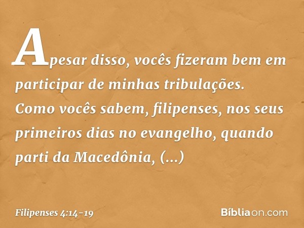 Apesar disso, vocês fizeram bem em participar de minhas tribulações. Como vocês sabem, filipenses, nos seus primeiros dias no evangelho, quando parti da Macedôn