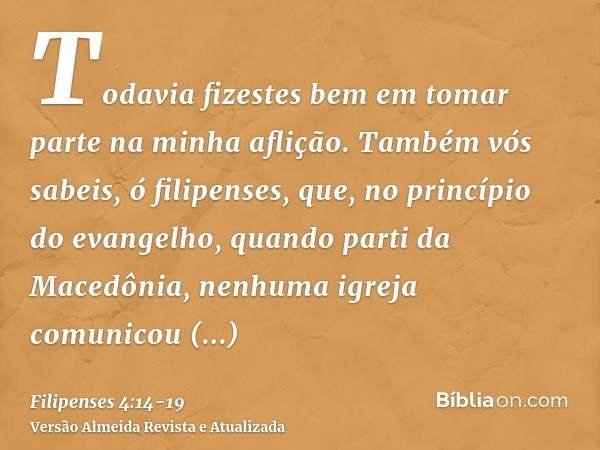 Todavia fizestes bem em tomar parte na minha aflição.Também vós sabeis, ó filipenses, que, no princípio do evangelho, quando parti da Macedônia, nenhuma igreja 