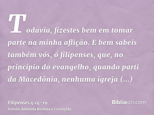 Todavia, fizestes bem em tomar parte na minha aflição.E bem sabeis também vós, ó filipenses, que, no princípio do evangelho, quando parti da Macedônia, nenhuma 