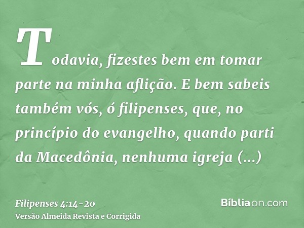 Todavia, fizestes bem em tomar parte na minha aflição.E bem sabeis também vós, ó filipenses, que, no princípio do evangelho, quando parti da Macedônia, nenhuma 