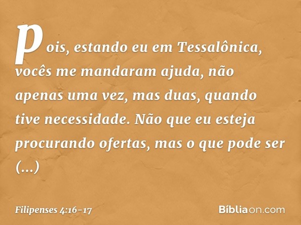 pois, estando eu em Tessalônica, vocês me mandaram ajuda, não apenas uma vez, mas duas, quando tive necessidade. Não que eu esteja procurando ofertas, mas o que