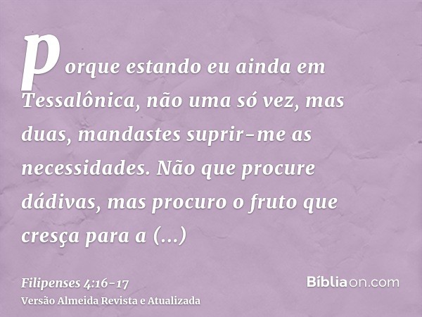 porque estando eu ainda em Tessalônica, não uma só vez, mas duas, mandastes suprir-me as necessidades.Não que procure dádivas, mas procuro o fruto que cresça pa