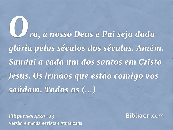 Ora, a nosso Deus e Pai seja dada glória pelos séculos dos séculos. Amém.Saudai a cada um dos santos em Cristo Jesus. Os irmãos que estão comigo vos saúdam.Todo