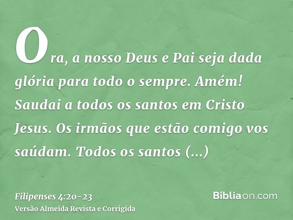 Ora, a nosso Deus e Pai seja dada glória para todo o sempre. Amém!Saudai a todos os santos em Cristo Jesus. Os irmãos que estão comigo vos saúdam.Todos os santo