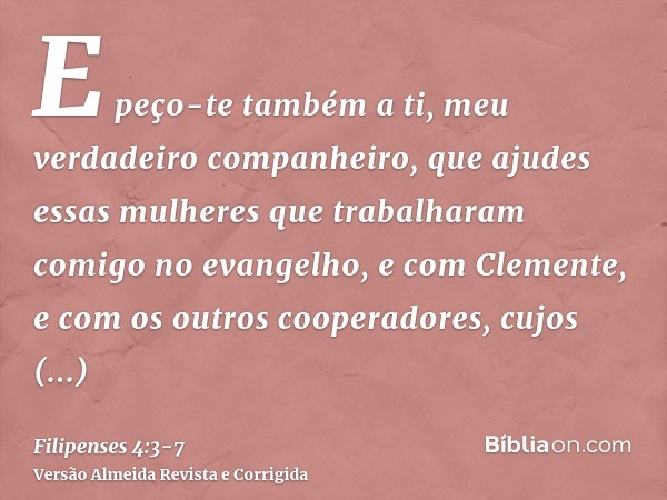 E peço-te também a ti, meu verdadeiro companheiro, que ajudes essas mulheres que trabalharam comigo no evangelho, e com Clemente, e com os outros cooperadores, 