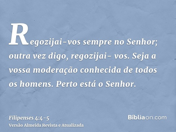 Regozijai-vos sempre no Senhor; outra vez digo, regozijai- vos.Seja a vossa moderação conhecida de todos os homens. Perto está o Senhor.