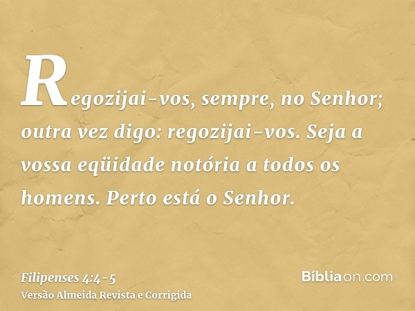 Regozijai-vos, sempre, no Senhor; outra vez digo: regozijai-vos.Seja a vossa eqüidade notória a todos os homens. Perto está o Senhor.