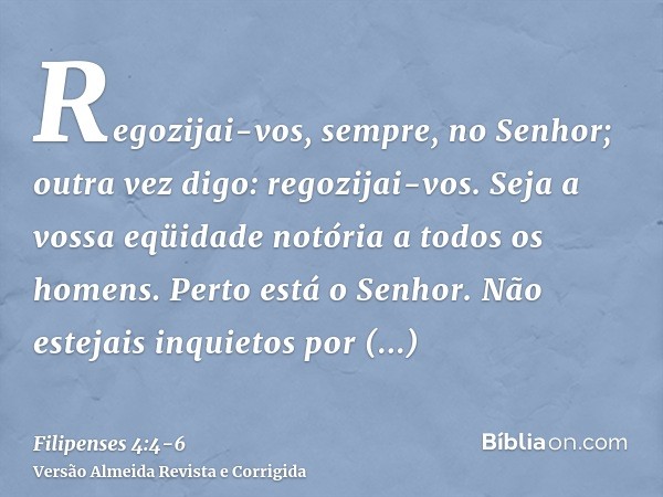 Regozijai-vos, sempre, no Senhor; outra vez digo: regozijai-vos.Seja a vossa eqüidade notória a todos os homens. Perto está o Senhor.Não estejais inquietos por 