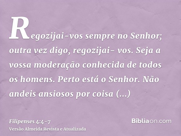 Regozijai-vos sempre no Senhor; outra vez digo, regozijai- vos.Seja a vossa moderação conhecida de todos os homens. Perto está o Senhor.Não andeis ansiosos por 