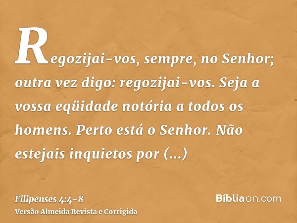 Regozijai-vos, sempre, no Senhor; outra vez digo: regozijai-vos.Seja a vossa eqüidade notória a todos os homens. Perto está o Senhor.Não estejais inquietos por 