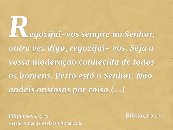 Regozijai-vos sempre no Senhor; outra vez digo, regozijai- vos.Seja a vossa moderação conhecida de todos os homens. Perto está o Senhor.Não andeis ansiosos por 