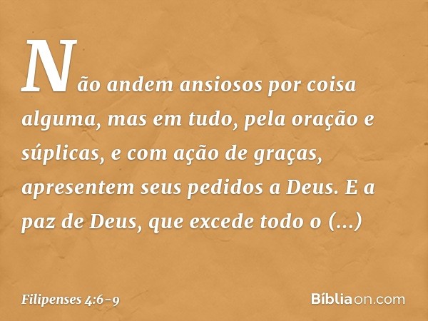 Não andem ansiosos por coisa alguma, mas em tudo, pela oração e súplicas, e com ação de graças, apresentem seus pedidos a Deus. E a paz de Deus, que excede todo