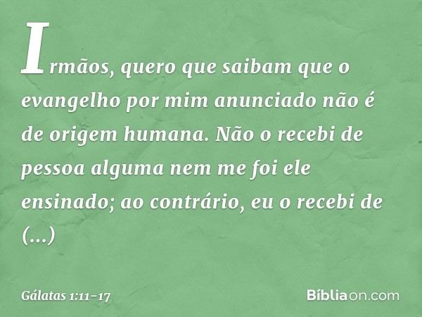 Irmãos, quero que saibam que o evangelho por mim anunciado não é de origem humana. Não o recebi de pessoa alguma nem me foi ele ensinado; ao contrário, eu o rec