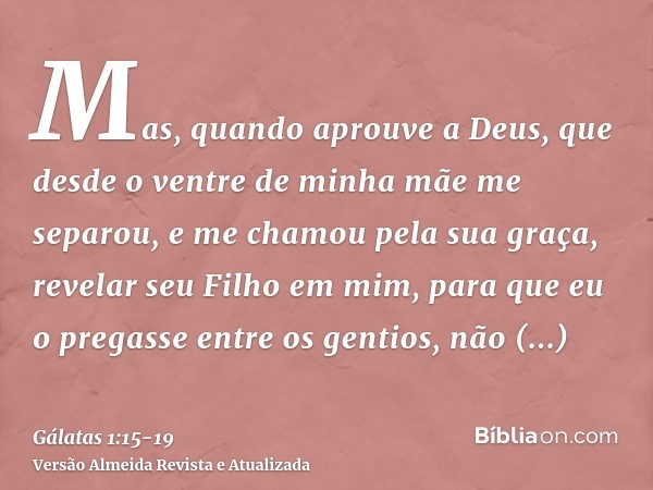 Mas, quando aprouve a Deus, que desde o ventre de minha mãe me separou, e me chamou pela sua graça,revelar seu Filho em mim, para que eu o pregasse entre os gen