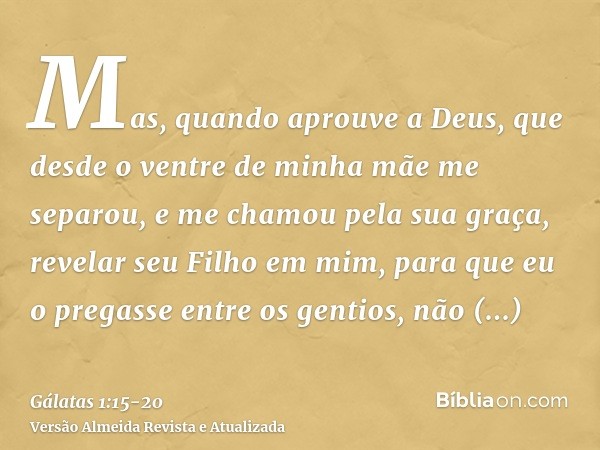 Mas, quando aprouve a Deus, que desde o ventre de minha mãe me separou, e me chamou pela sua graça,revelar seu Filho em mim, para que eu o pregasse entre os gen