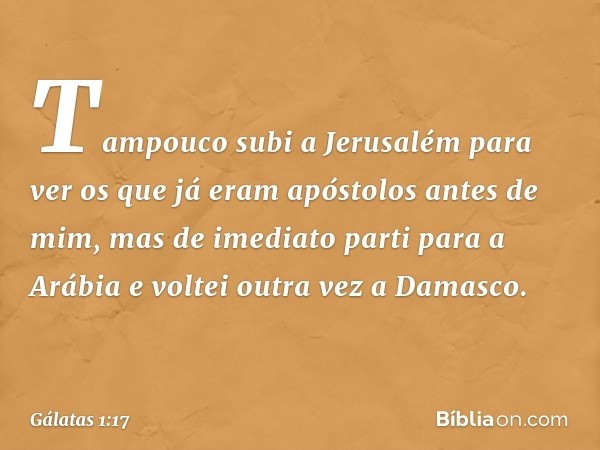 Tampouco subi a Jerusalém para ver os que já eram apóstolos antes de mim, mas de imediato parti para a Arábia e voltei outra vez a Damasco. -- Gálatas 1:17