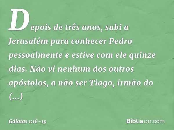 Depois de três anos, subi a Jerusalém para conhecer Pedro pessoalmente e estive com ele quinze dias. Não vi nenhum dos outros apóstolos, a não ser Tiago, irmão