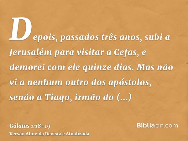 Depois, passados três anos, subi a Jerusalém para visitar a Cefas, e demorei com ele quinze dias.Mas não vi a nenhum outro dos apóstolos, senão a Tiago, irmão d